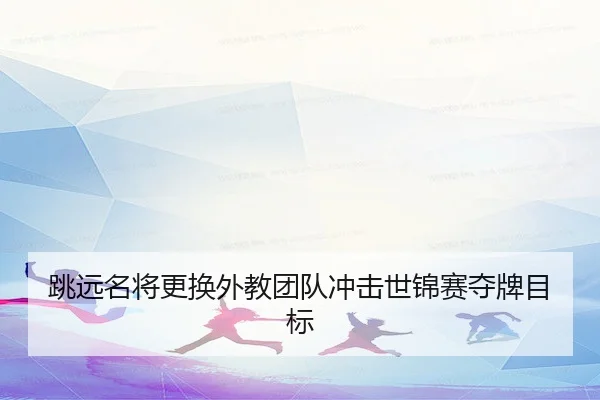 跳远名将更换外教团队冲击世锦赛夺牌目标
